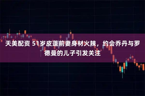 天美配资 51岁皮蓬前妻身材火辣，约会乔丹与罗德曼的儿子引发关注