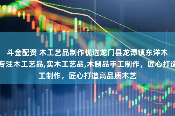 斗金配资 木工艺品制作优选龙门县龙潭镇东洋木工艺品厂，专注木工艺品,实木工艺品,木制品手工制作，匠心打造高品质木艺