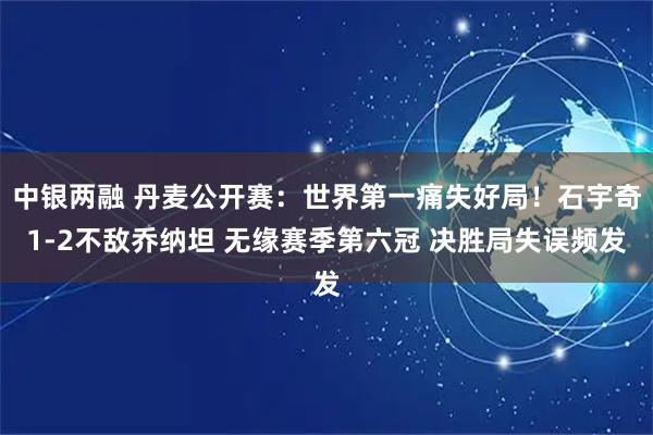 中银两融 丹麦公开赛：世界第一痛失好局！石宇奇1-2不敌乔纳坦 无缘赛季第六冠 决胜局失误频发