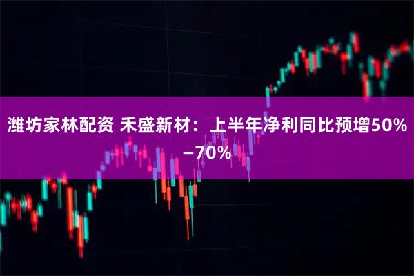 潍坊家林配资 禾盛新材：上半年净利同比预增50%—70%