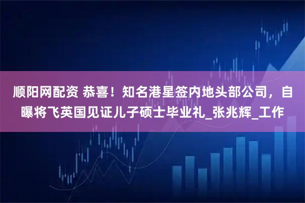 顺阳网配资 恭喜！知名港星签内地头部公司，自曝将飞英国见证儿子硕士毕业礼_张兆辉_工作