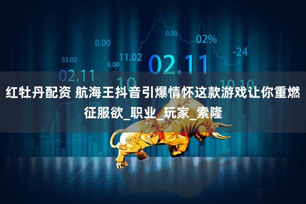 红牡丹配资 航海王抖音引爆情怀这款游戏让你重燃征服欲_职业_玩家_索隆