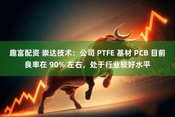 趣富配资 崇达技术：公司 PTFE 基材 PCB 目前良率在 90% 左右，处于行业较好水平