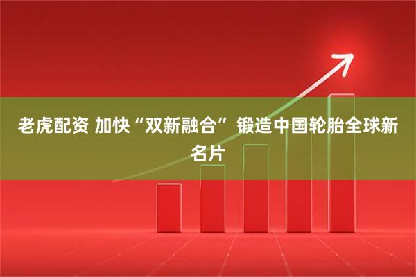 老虎配资 加快“双新融合” 锻造中国轮胎全球新名片