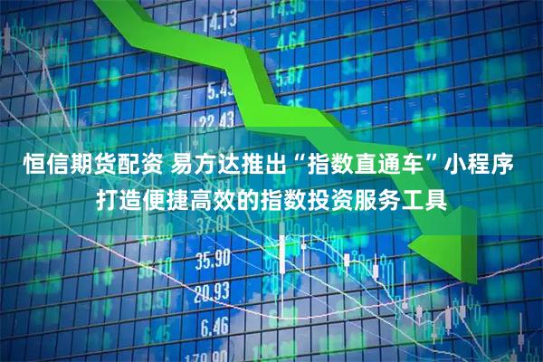 恒信期货配资 易方达推出“指数直通车”小程序 打造便捷高效的指数投资服务工具