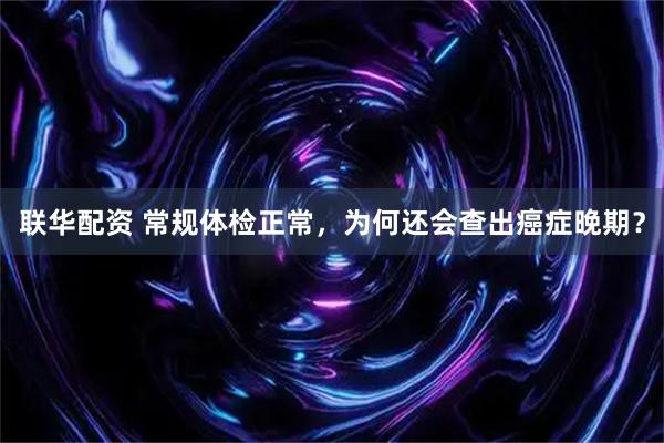 联华配资 常规体检正常，为何还会查出癌症晚期？