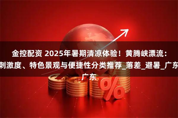金控配资 2025年暑期清凉体验！黄腾峡漂流：刺激度、特色景观与便捷性分类推荐_落差_避暑_广东