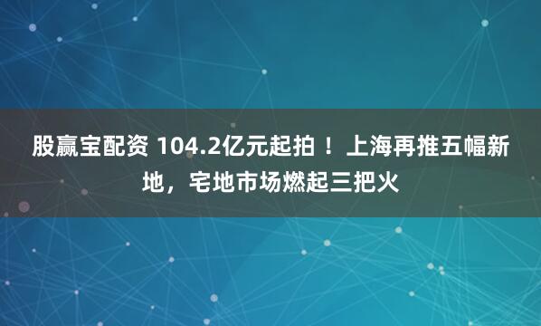 股赢宝配资 104.2亿元起拍 ！上海再推五幅新地，宅地市场燃起三把火
